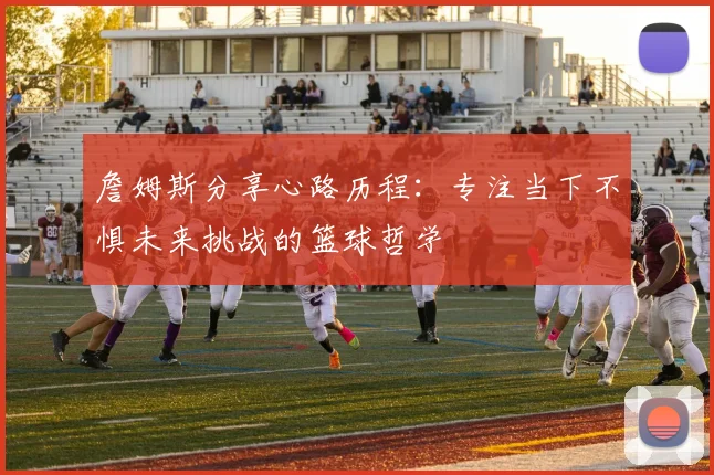詹姆斯分享心路历程：专注当下不惧未来挑战的篮球哲学