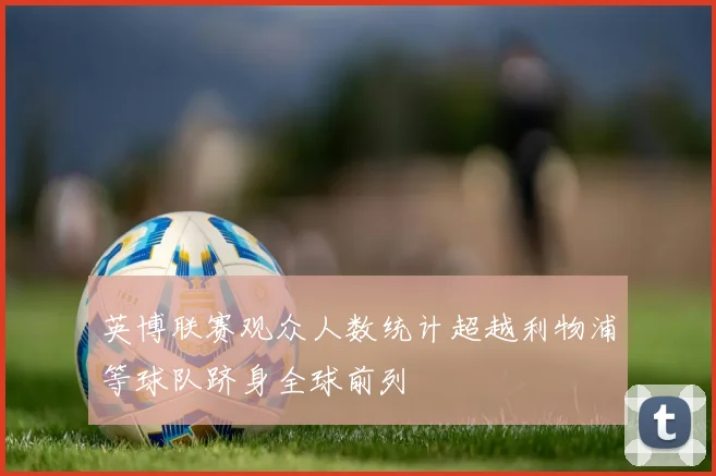 英博联赛观众人数统计超越利物浦等球队跻身全球前列
