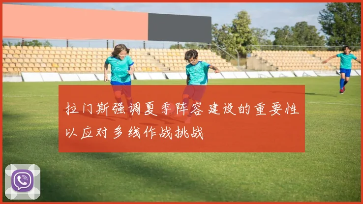 拉门斯强调夏季阵容建设的重要性以应对多线作战挑战