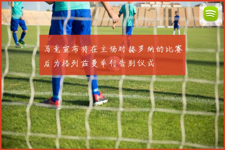 马竞宣布将在主场对赫罗纳的比赛后为格列兹曼举行告别仪式