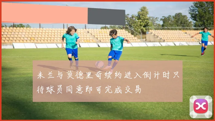 米兰与莫德里奇续约进入倒计时只待球员同意即可完成交易