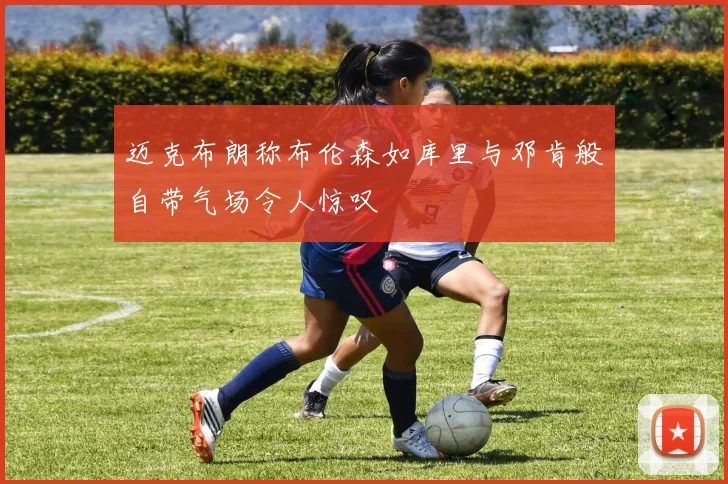 迈克布朗称布伦森如库里与邓肯般自带气场令人惊叹