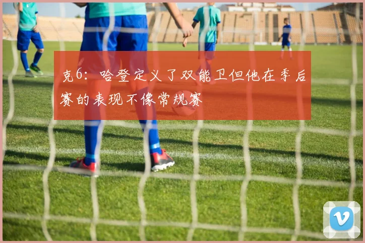 克6：哈登定义了双能卫但他在季后赛的表现不像常规赛