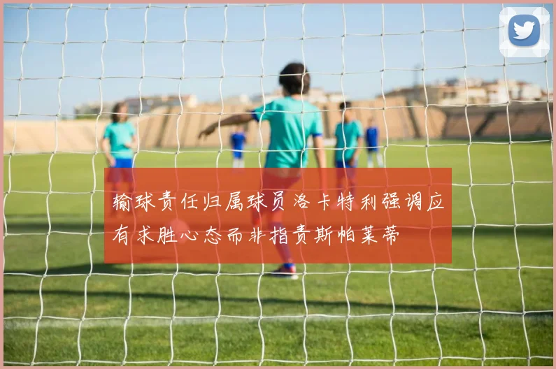 输球责任归属球员洛卡特利强调应有求胜心态而非指责斯帕莱蒂