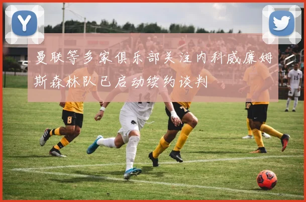 曼联等多家俱乐部关注内科威廉姆斯森林队已启动续约谈判