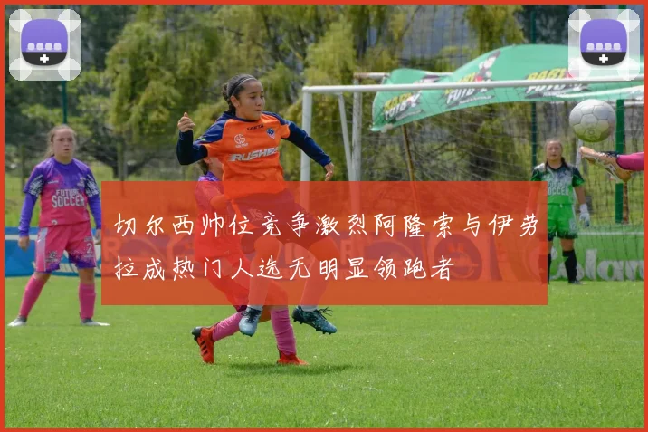 切尔西帅位竞争激烈阿隆索与伊劳拉成热门人选无明显领跑者