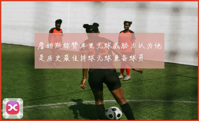 詹姆斯称赞库里无球威胁力认为他是历史最佳持球无球兼备球员