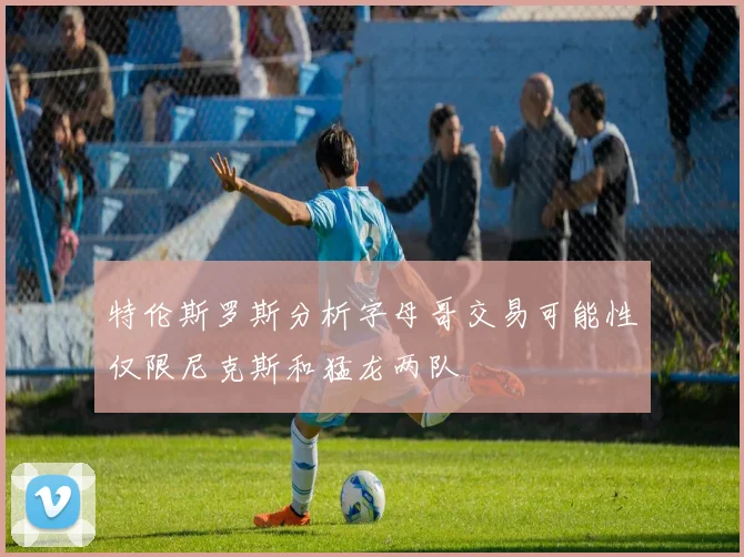 特伦斯罗斯分析字母哥交易可能性仅限尼克斯和猛龙两队