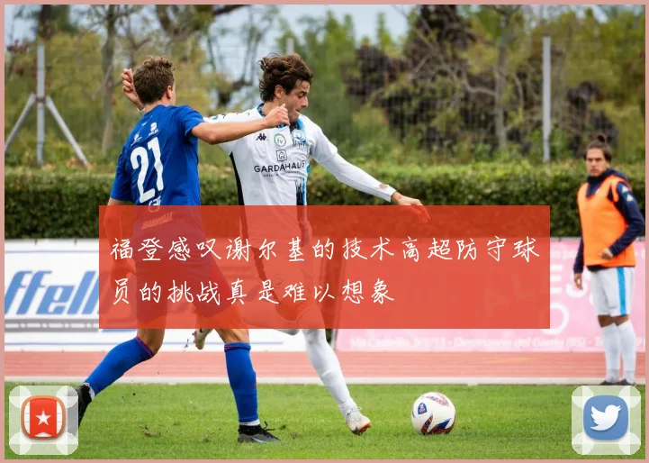 福登感叹谢尔基的技术高超防守球员的挑战真是难以想象